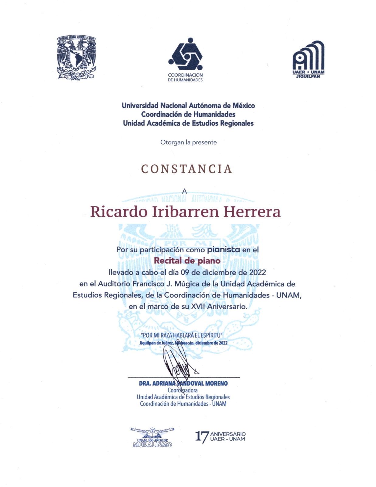 La Universidad Nacional Autónoma de México, la Coordinación de Humanidades y la Unidad Académica de Estudios Regionales otorgan la presente Constancia a Ricardo Iribarren Herrera por su participación como pianista en el Recital de Piano llevado a cabo el día 09 de diciembre de 2022 en el Auditorio Francisco J. Múgica de la Unidad Académica de Estudios Regionales, de la Coordinación de Humanidades - UNAM, en el marco de su decimo-séptimo aniversario. Por mi raza hablará el espíritu. Jiquilpan de Juárez, Michoacán, diciembre de 2022.